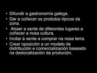 Difundir a gastronomía galega. Dar a coñecer os produtos típicos da zona. Atraer a xente de diferentes lugares a coñecer a nosa cultura.  Incitar á xente a comprar na nosa terra. Crear oposición a un modelo de distribución e comercialización baseado na deslocalización da produción. 