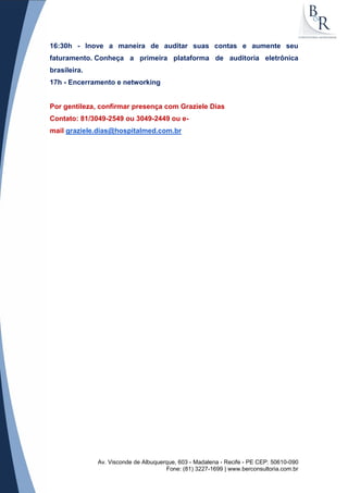 Av. Visconde de Albuquerque, 603 - Madalena - Recife - PE CEP: 50610-090
Fone: (81) 3227-1699 | www.berconsultoria.com.br
16:30h - Inove a maneira de auditar suas contas e aumente seu
faturamento. Conheça a primeira plataforma de auditoria eletrônica
brasileira.
17h - Encerramento e networking
Por gentileza, confirmar presença com Graziele Dias
Contato: 81/3049-2549 ou 3049-2449 ou e-
mail graziele.dias@hospitalmed.com.br
 