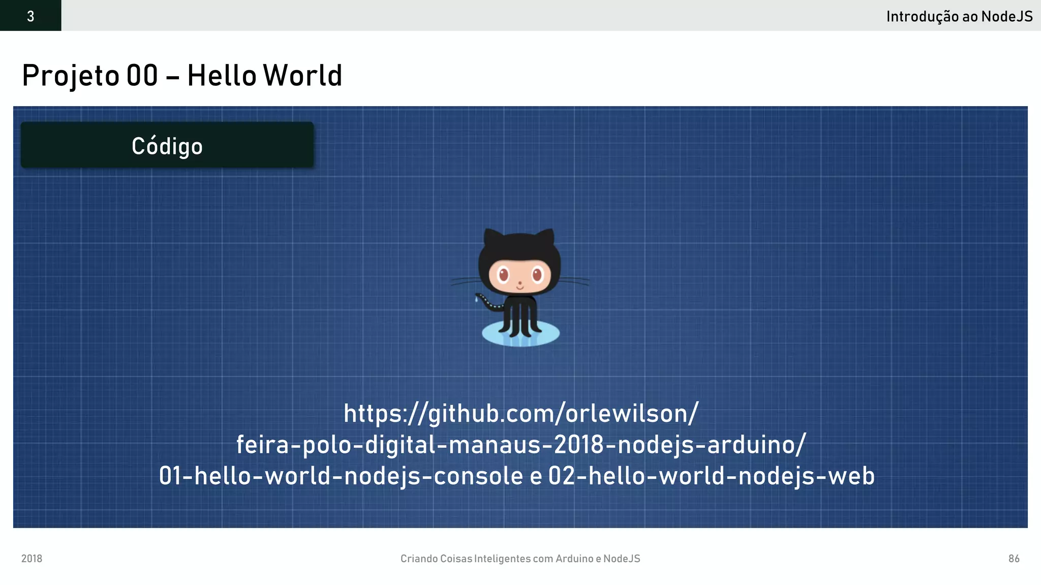 2018 Criando CoisasInteligentes com Arduino e NodeJS 86
Projeto 00 – Hello World
Código
https://github.com/orlewilson/
feira-polo-digital-manaus-2018-nodejs-arduino/
01-hello-world-nodejs-console e 02-hello-world-nodejs-web
Introdução ao NodeJS3
 