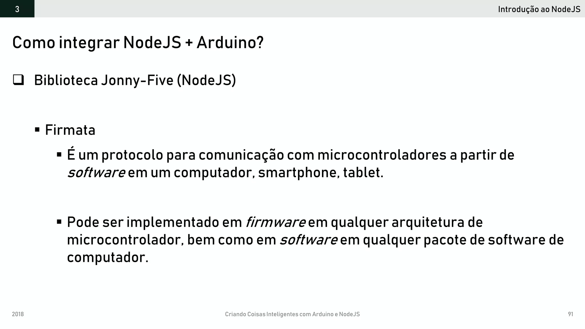 2018 Criando CoisasInteligentes com Arduino e NodeJS 91
Introdução ao NodeJS3
Como integrar NodeJS + Arduino?
 Biblioteca Jonny-Five (NodeJS)
 Firmata
 É um protocolo para comunicação com microcontroladores a partir de
software em um computador, smartphone, tablet.
 Pode ser implementado em firmware em qualquer arquitetura de
microcontrolador, bem como em software em qualquer pacote de software de
computador.
 