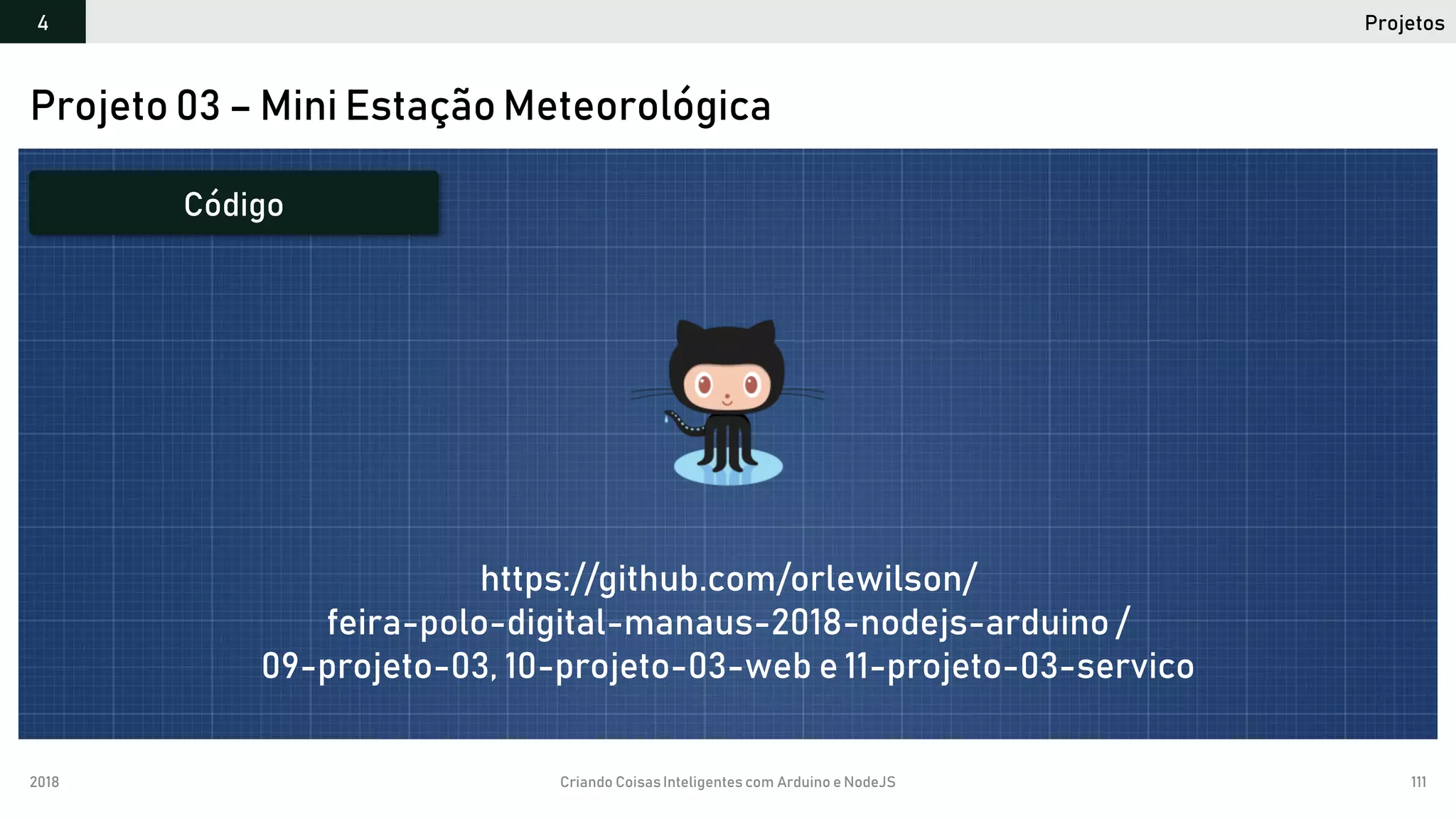 2018 Criando CoisasInteligentes com Arduino e NodeJS 111
Projetos4
Projeto 03 – Mini Estação Meteorológica
Código
https://github.com/orlewilson/
feira-polo-digital-manaus-2018-nodejs-arduino /
09-projeto-03, 10-projeto-03-web e 11-projeto-03-servico
 
