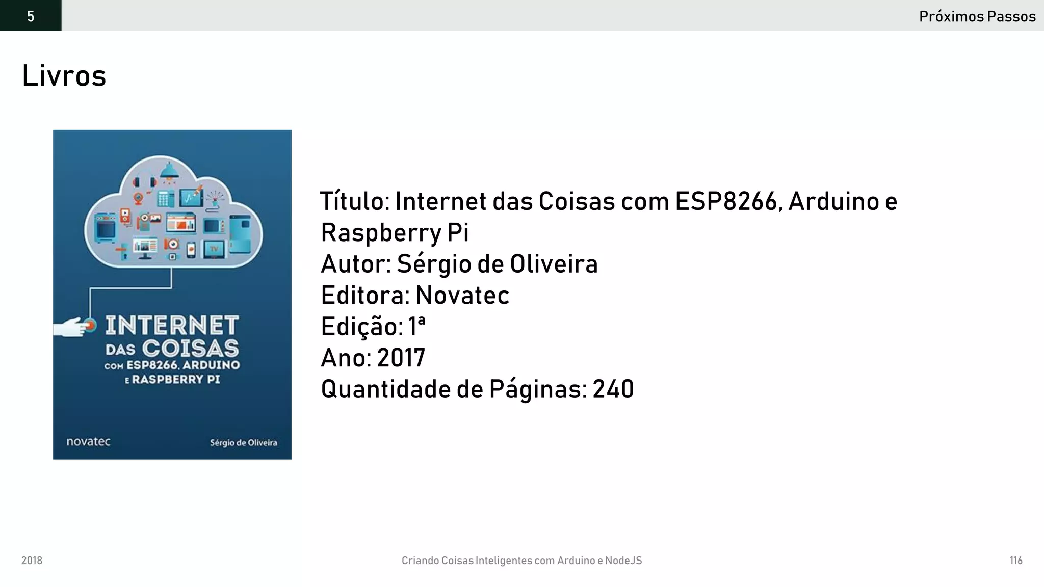 2018 Criando CoisasInteligentes com Arduino e NodeJS 116
Próximos Passos5
https://github.com/orlewilson/arduino-nodejs-docker/projeto-01
Livros
Título: Internet das Coisas com ESP8266, Arduino e
Raspberry Pi
Autor: Sérgio de Oliveira
Editora: Novatec
Edição: 1ª
Ano: 2017
Quantidade de Páginas: 240
 