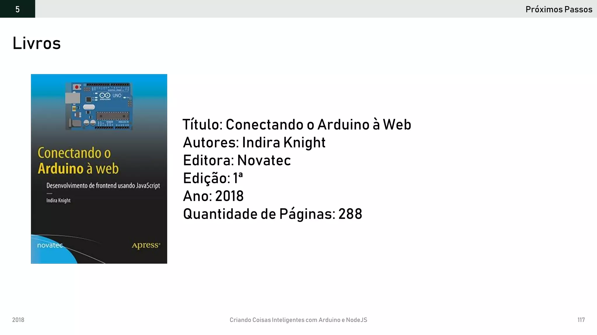 2018 Criando CoisasInteligentes com Arduino e NodeJS 117
Próximos Passos5
https://github.com/orlewilson/arduino-nodejs-docker/projeto-01
Título: Conectando o Arduino à Web
Autores: Indira Knight
Editora: Novatec
Edição: 1ª
Ano: 2018
Quantidade de Páginas: 288
Livros
 