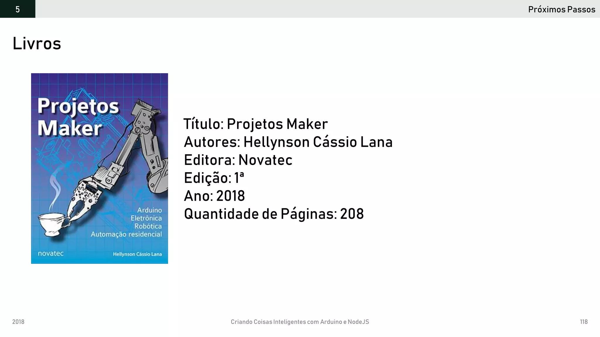 2018 Criando CoisasInteligentes com Arduino e NodeJS 118
Próximos Passos5
https://github.com/orlewilson/arduino-nodejs-docker/projeto-01
Livros
Título: Projetos Maker
Autores: Hellynson Cássio Lana
Editora: Novatec
Edição: 1ª
Ano: 2018
Quantidade de Páginas: 208
 