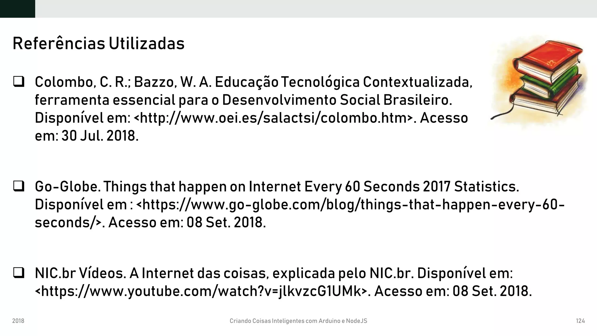 2018 Criando CoisasInteligentes com Arduino e NodeJS 124
 Colombo, C. R.; Bazzo, W. A. Educação Tecnológica Contextualizada,
ferramenta essencial para o Desenvolvimento Social Brasileiro.
Disponível em: <http://www.oei.es/salactsi/colombo.htm>. Acesso
em: 30 Jul. 2018.
 Go-Globe. Things that happen on Internet Every 60 Seconds 2017 Statistics.
Disponível em : <https://www.go-globe.com/blog/things-that-happen-every-60-
seconds/>. Acesso em: 08 Set. 2018.
 NIC.br Vídeos. A Internet das coisas, explicada pelo NIC.br. Disponível em:
<https://www.youtube.com/watch?v=jlkvzcG1UMk>. Acesso em: 08 Set. 2018.
Referências Utilizadas
 
