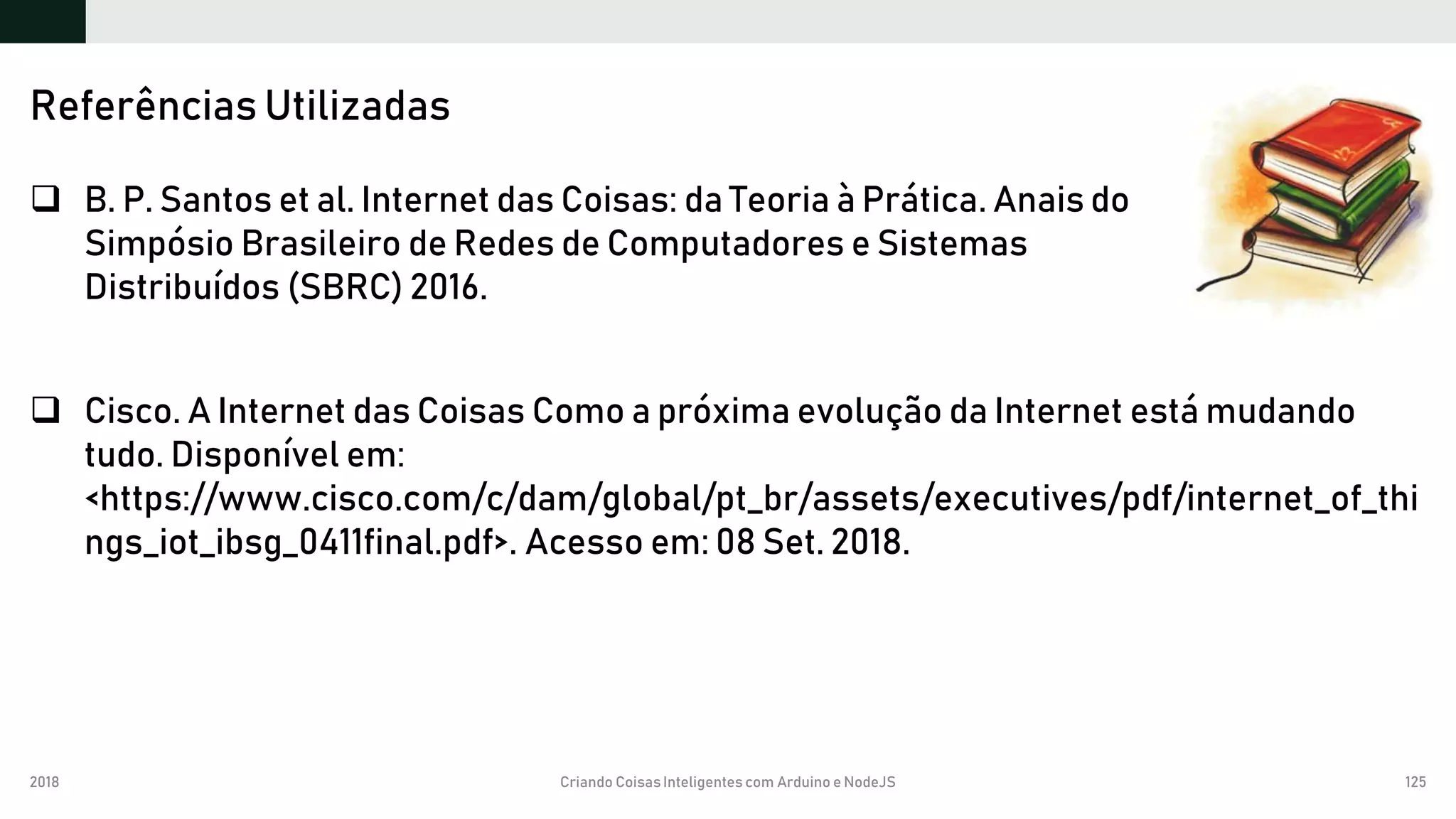 2018 Criando CoisasInteligentes com Arduino e NodeJS 125
 B. P. Santos et al. Internet das Coisas: da Teoria à Prática. Anais do
Simpósio Brasileiro de Redes de Computadores e Sistemas
Distribuídos (SBRC) 2016.
 Cisco. A Internet das Coisas Como a próxima evolução da Internet está mudando
tudo. Disponível em:
<https://www.cisco.com/c/dam/global/pt_br/assets/executives/pdf/internet_of_thi
ngs_iot_ibsg_0411final.pdf>. Acesso em: 08 Set. 2018.
Referências Utilizadas
 