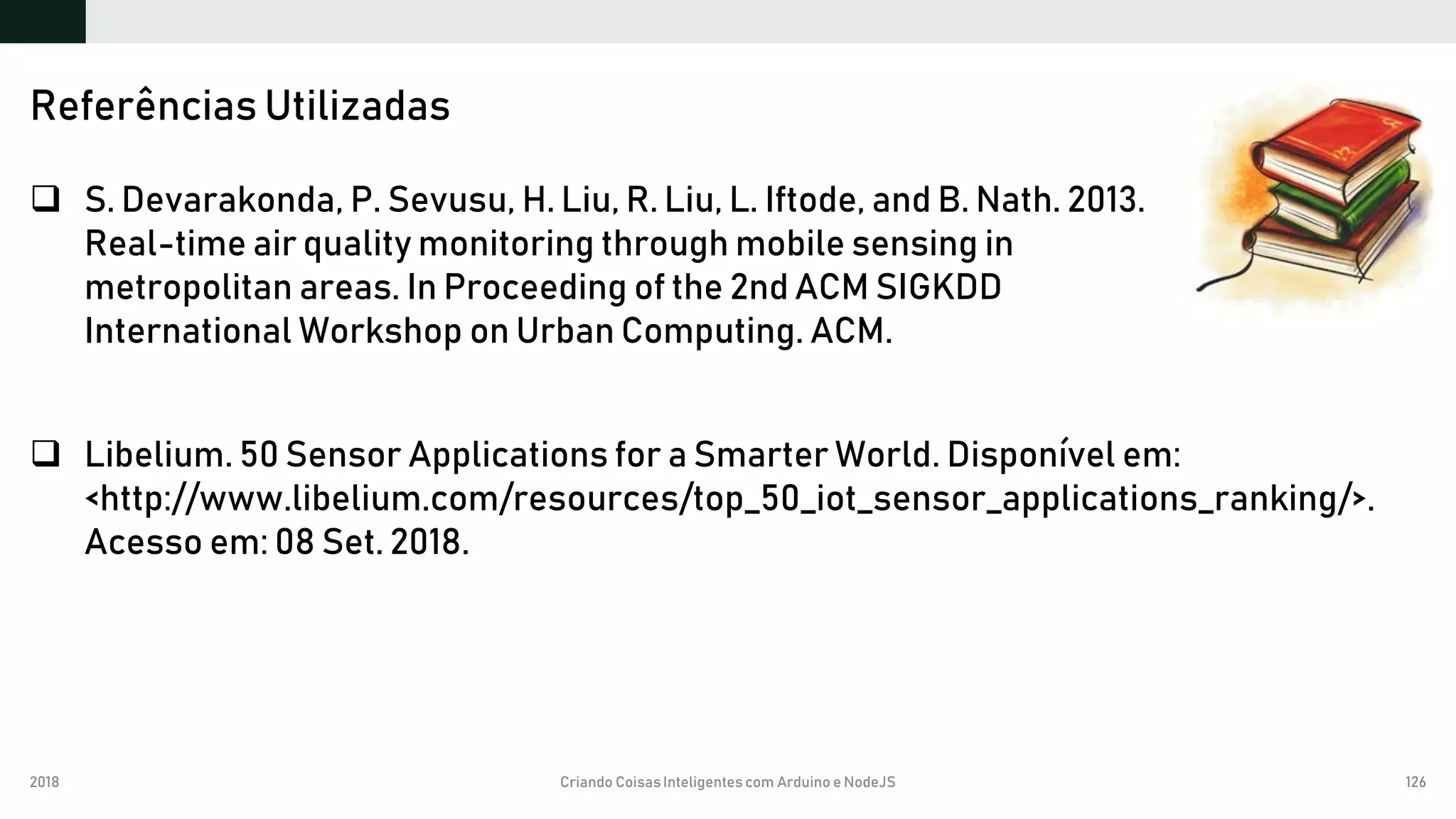 2018 Criando CoisasInteligentes com Arduino e NodeJS 126
 S. Devarakonda, P. Sevusu, H. Liu, R. Liu, L. Iftode, and B. Nath. 2013.
Real-time air quality monitoring through mobile sensing in
metropolitan areas. In Proceeding of the 2nd ACM SIGKDD
International Workshop on Urban Computing. ACM.
 Libelium. 50 Sensor Applications for a Smarter World. Disponível em:
<http://www.libelium.com/resources/top_50_iot_sensor_applications_ranking/>.
Acesso em: 08 Set. 2018.
Referências Utilizadas
 
