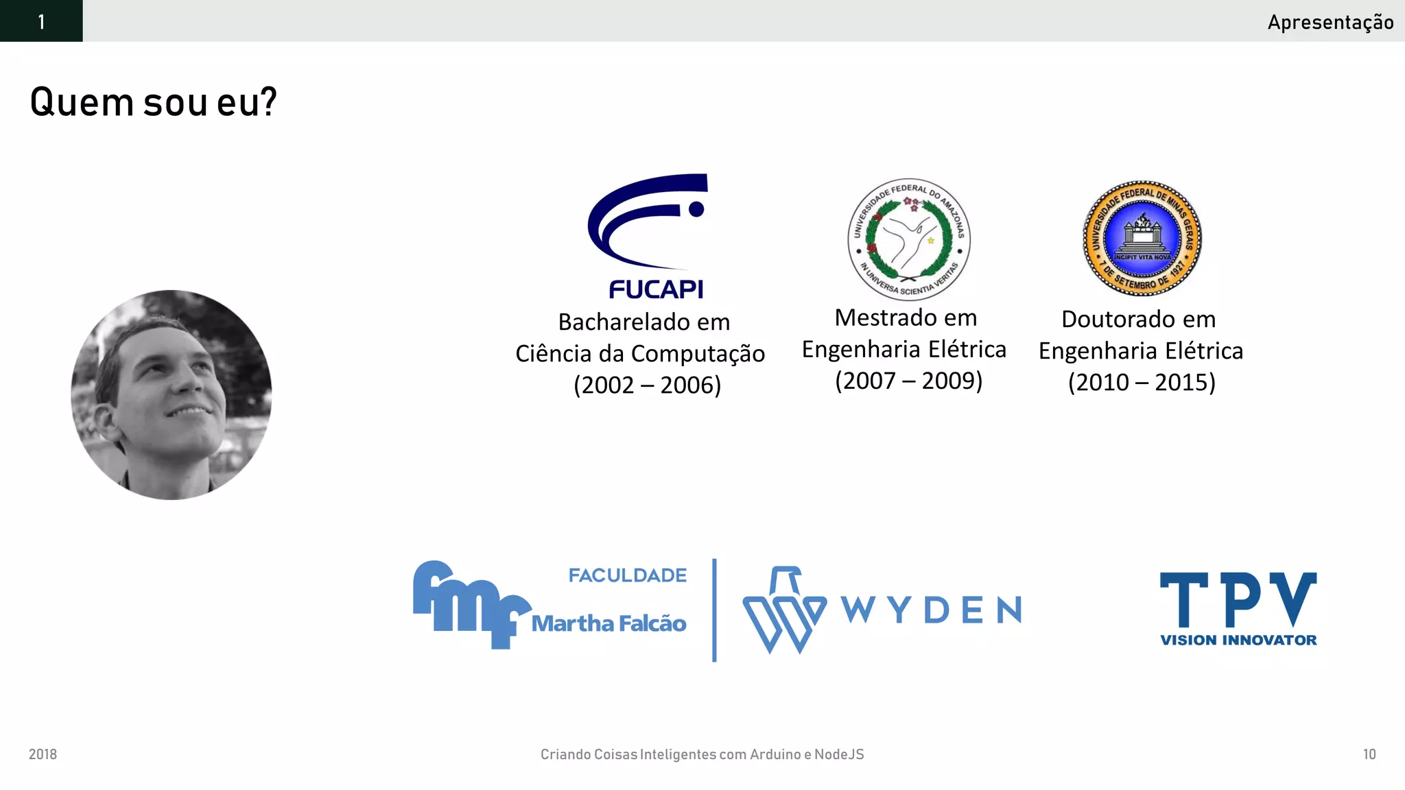 2018 Criando CoisasInteligentes com Arduino e NodeJS 10
Apresentação1
Quem sou eu?
Bacharelado em
Ciência da Computação
(2002 – 2006)
Mestrado em
Engenharia Elétrica
(2007 – 2009)
Doutorado em
Engenharia Elétrica
(2010 – 2015)
 