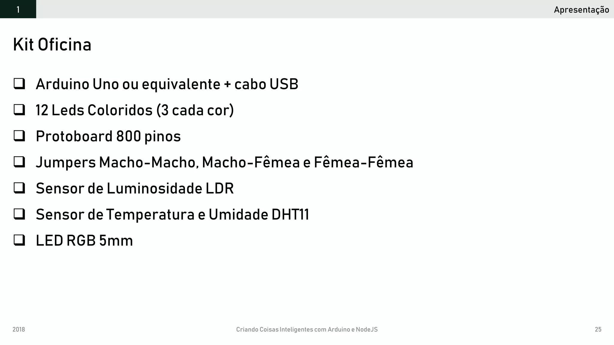 2018 Criando CoisasInteligentes com Arduino e NodeJS 25
 Arduino Uno ou equivalente + cabo USB
 12 Leds Coloridos (3 cada cor)
 Protoboard 800 pinos
 Jumpers Macho-Macho, Macho-Fêmea e Fêmea-Fêmea
 Sensor de Luminosidade LDR
 Sensor de Temperatura e Umidade DHT11
 LED RGB 5mm
Kit Oficina
Apresentação1
 
