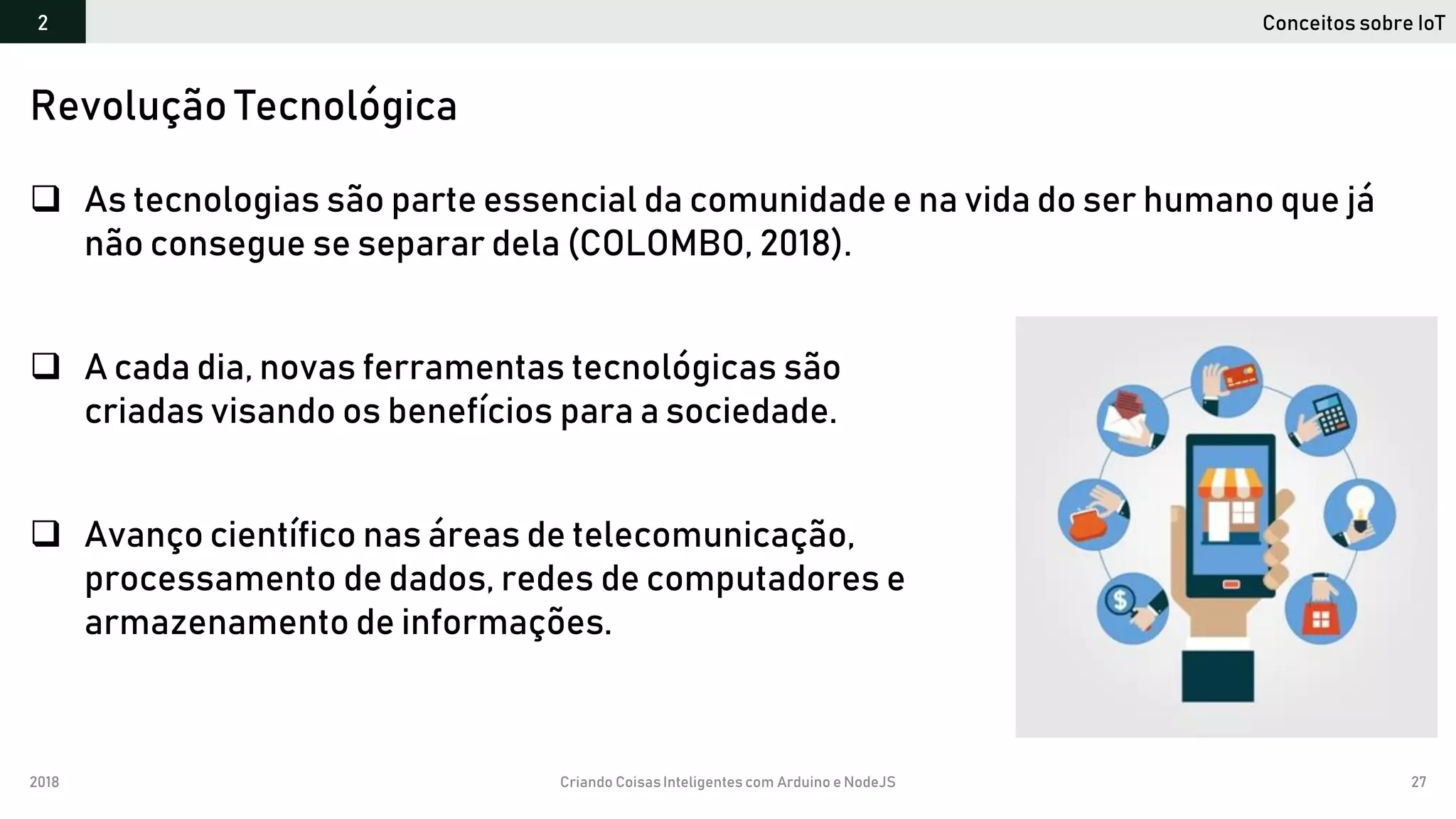 2018 Criando CoisasInteligentes com Arduino e NodeJS 27
 As tecnologias são parte essencial da comunidade e na vida do ser humano que já
não consegue se separar dela (COLOMBO, 2018).
 A cada dia, novas ferramentas tecnológicas são
criadas visando os benefícios para a sociedade.
 Avanço científico nas áreas de telecomunicação,
processamento de dados, redes de computadores e
armazenamento de informações.
Revolução Tecnológica
Conceitos sobre IoT2
 