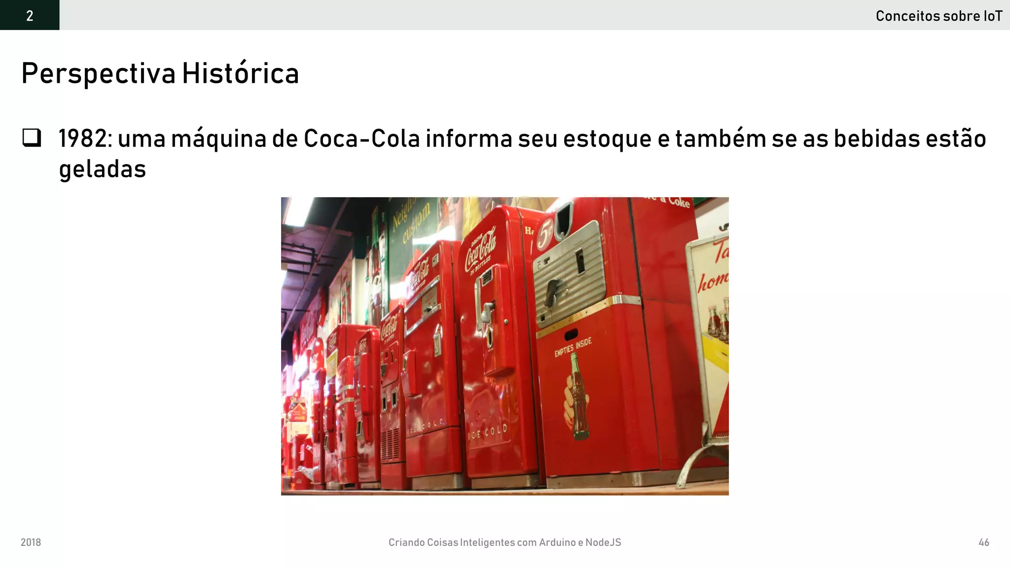 2018 Criando CoisasInteligentes com Arduino e NodeJS 46
 1982: uma máquina de Coca-Cola informa seu estoque e também se as bebidas estão
geladas
Perspectiva Histórica
Conceitos sobre IoT2
 