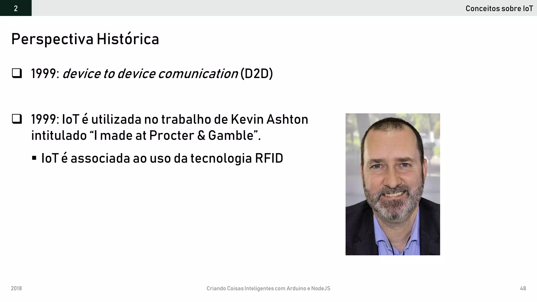2018 Criando CoisasInteligentes com Arduino e NodeJS 48
 1999: device to device comunication (D2D)
 1999: IoT é utilizada no trabalho de Kevin Ashton
intitulado “I made at Procter & Gamble”.
 IoT é associada ao uso da tecnologia RFID
Perspectiva Histórica
Conceitos sobre IoT2
 