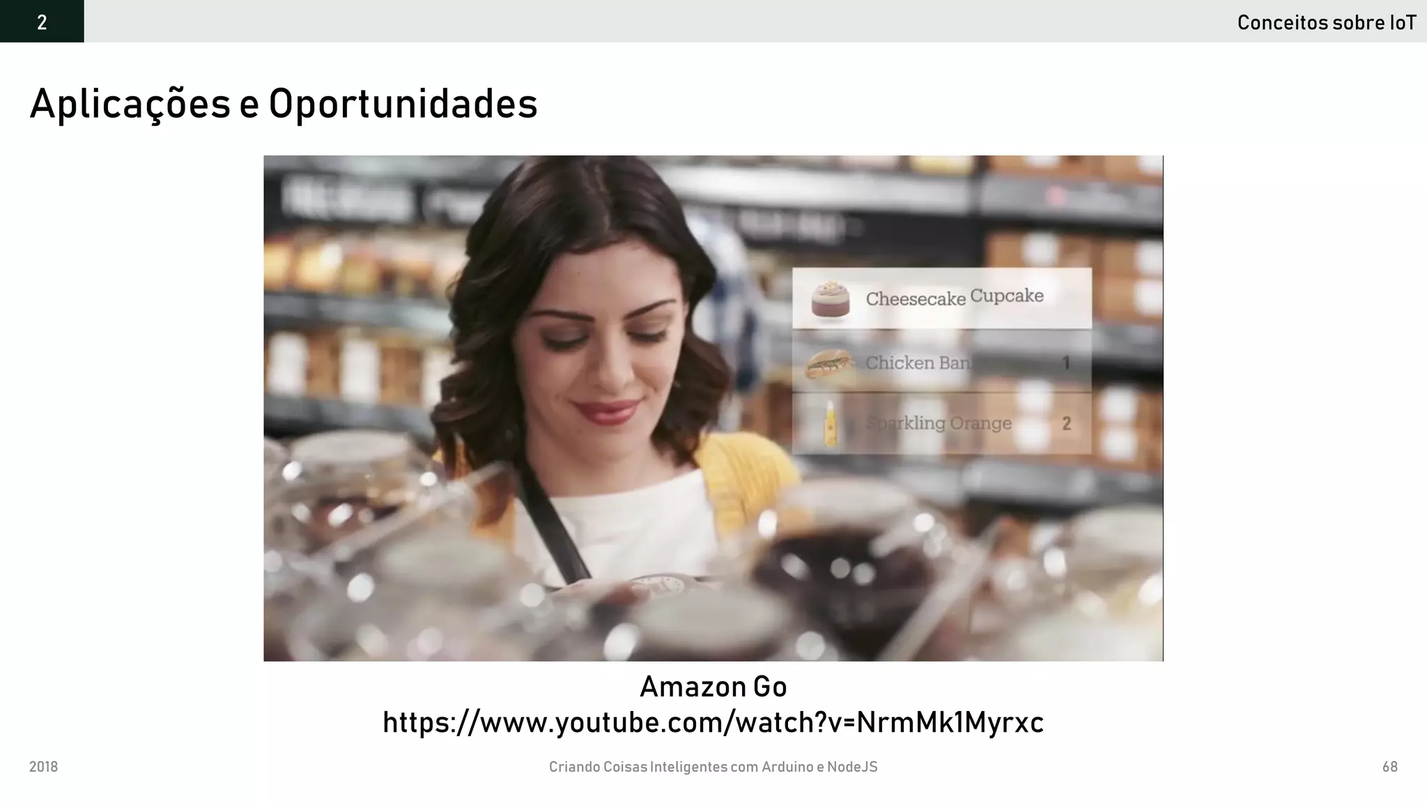 2018 Criando CoisasInteligentes com Arduino e NodeJS 68
Conceitos sobre IoT2
Aplicações e Oportunidades
Amazon Go
https://www.youtube.com/watch?v=NrmMk1Myrxc
 