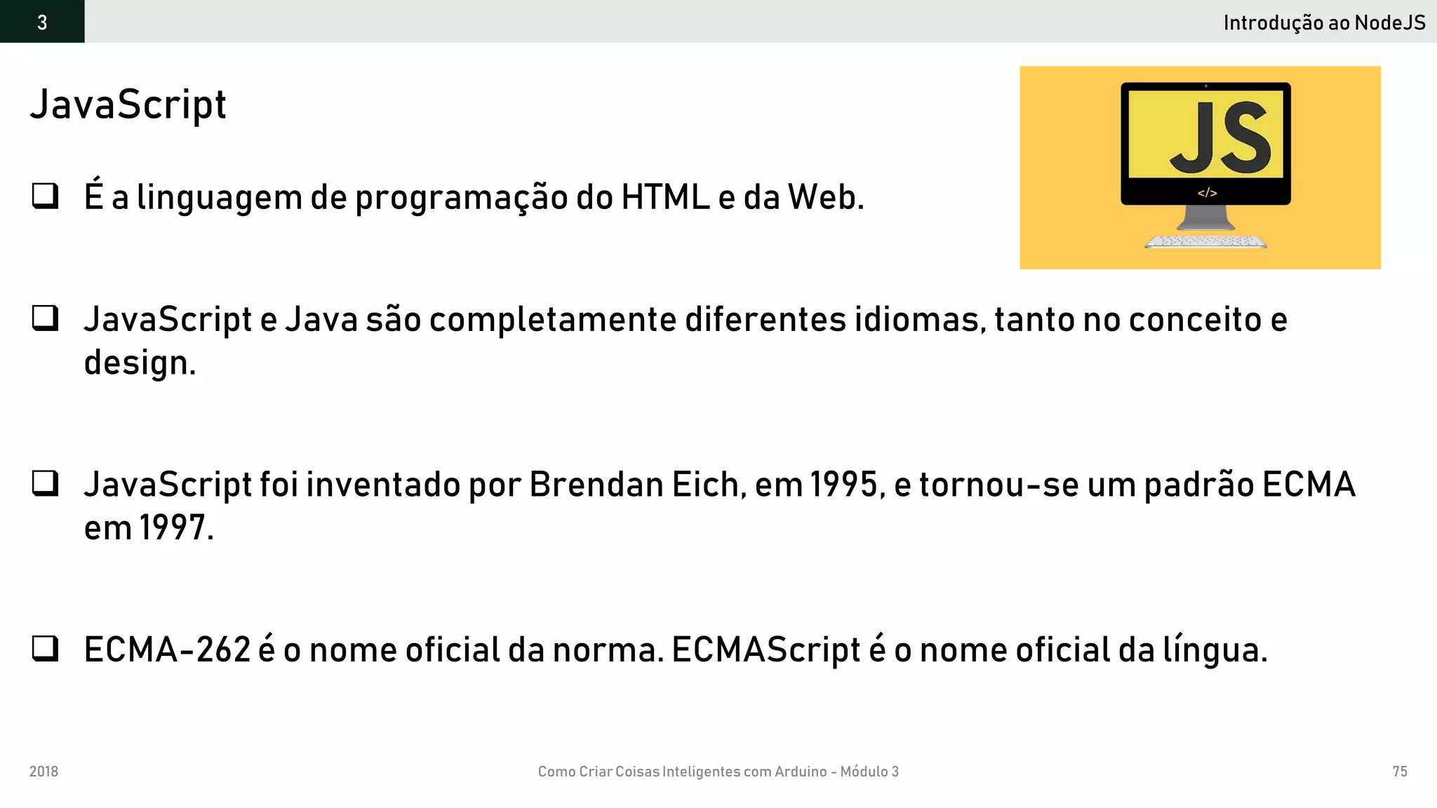 2018 Como Criar CoisasInteligentes com Arduino - Módulo 3 75
Introdução ao NodeJS3
JavaScript
 É a linguagem de programação do HTML e da Web.
 JavaScript e Java são completamente diferentes idiomas, tanto no conceito e
design.
 JavaScript foi inventado por Brendan Eich, em 1995, e tornou-se um padrão ECMA
em 1997.
 ECMA-262 é o nome oficial da norma. ECMAScript é o nome oficial da língua.
 