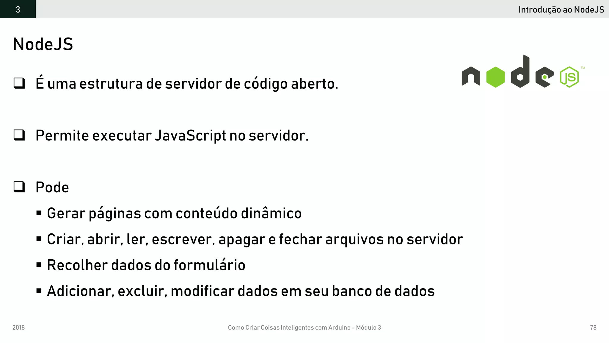 2018 Como Criar CoisasInteligentes com Arduino - Módulo 3 78
Introdução ao NodeJS3
NodeJS
 É uma estrutura de servidor de código aberto.
 Permite executar JavaScript no servidor.
 Pode
 Gerar páginas com conteúdo dinâmico
 Criar, abrir, ler, escrever, apagar e fechar arquivos no servidor
 Recolher dados do formulário
 Adicionar, excluir, modificar dados em seu banco de dados
 