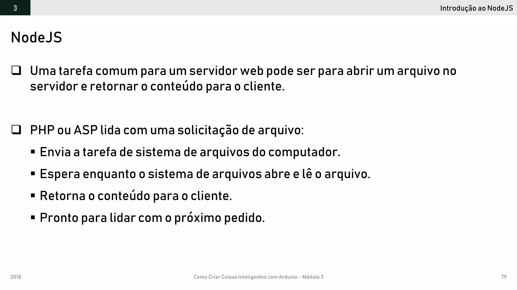 2018 Como Criar CoisasInteligentes com Arduino - Módulo 3 79
Introdução ao NodeJS3
NodeJS
 Uma tarefa comum para um servidor web pode ser para abrir um arquivo no
servidor e retornar o conteúdo para o cliente.
 PHP ou ASP lida com uma solicitação de arquivo:
 Envia a tarefa de sistema de arquivos do computador.
 Espera enquanto o sistema de arquivos abre e lê o arquivo.
 Retorna o conteúdo para o cliente.
 Pronto para lidar com o próximo pedido.
 