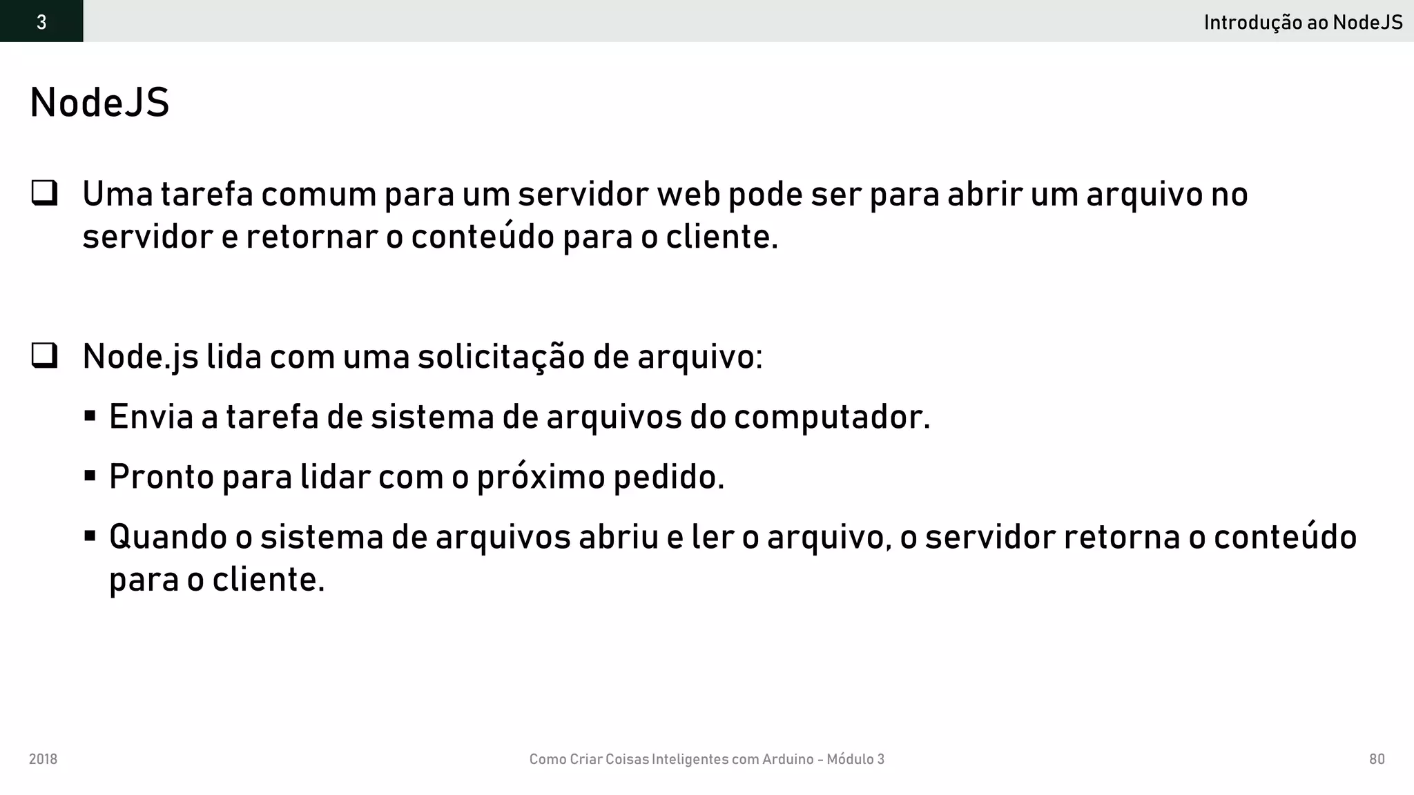 2018 Como Criar CoisasInteligentes com Arduino - Módulo 3 80
Introdução ao NodeJS3
NodeJS
 Uma tarefa comum para um servidor web pode ser para abrir um arquivo no
servidor e retornar o conteúdo para o cliente.
 Node.js lida com uma solicitação de arquivo:
 Envia a tarefa de sistema de arquivos do computador.
 Pronto para lidar com o próximo pedido.
 Quando o sistema de arquivos abriu e ler o arquivo, o servidor retorna o conteúdo
para o cliente.
 