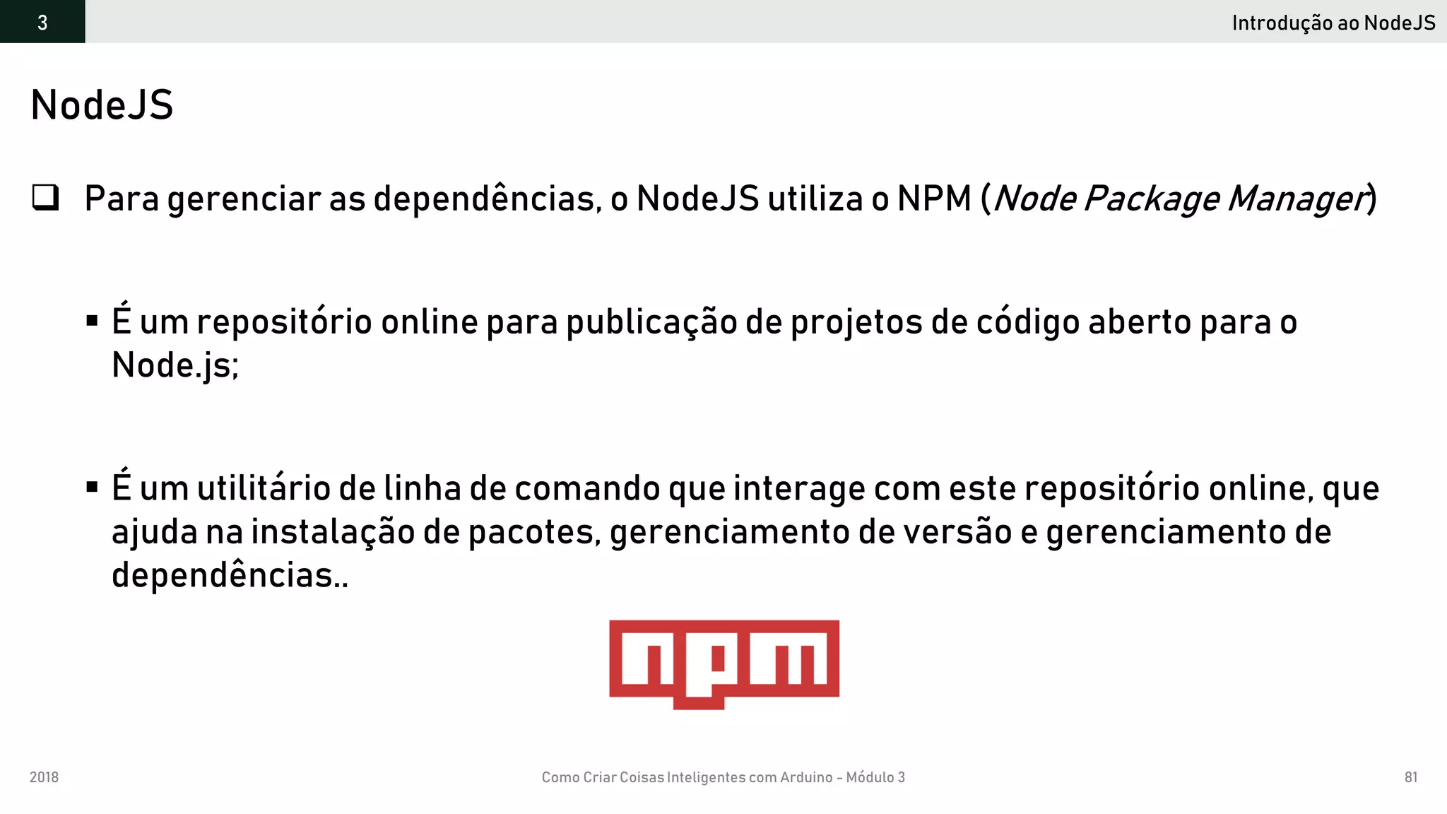2018 Como Criar CoisasInteligentes com Arduino - Módulo 3 81
Introdução ao NodeJS3
NodeJS
 Para gerenciar as dependências, o NodeJS utiliza o NPM (Node Package Manager)
 É um repositório online para publicação de projetos de código aberto para o
Node.js;
 É um utilitário de linha de comando que interage com este repositório online, que
ajuda na instalação de pacotes, gerenciamento de versão e gerenciamento de
dependências..
 