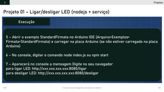 2019 Criando Coisas Inteligentes com Arduino e NodeJS 100
Projeto 01 – Ligar/desligar LED (nodejs + serviço)
5 – Abrir o exemplo StandardFirmata no Arduino IDE (Arquivo>Exemplos>
Firmata>StandardFirmata) e carregar na placa Arduino (se não estiver carregado na placa
Arduino)
6 – No console, digitar o comando node index.js ou npm start
7 – Aparecerá no console a mensagem Digite no seu navegador
para ligar LED: http://xxx.xxx.xxx.xxx:8080/ligar
para desligar LED: http://xxx.xxx.xxx.xxx:8080/desligar
Execução
Projetos4
 