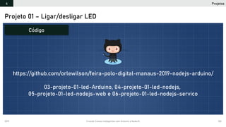 2019 Criando Coisas Inteligentes com Arduino e NodeJS 102
Projetos4
Projeto 01 – Ligar/desligar LED
Código
https://github.com/orlewilson/feira-polo-digital-manaus-2019-nodejs-arduino/
03-projeto-01-led-Arduino, 04-projeto-01-led-nodejs,
05-projeto-01-led-nodejs-web e 06-projeto-01-led-nodejs-servico
 