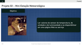 2019 Criando Coisas Inteligentes com Arduino e NodeJS 105
Projetos4
Projeto 02 – Mini Estação Meteorológica
Objetivo
Ler valores do sensor de temperatura, de
umidade e de luminosidade e os disponibilizar
em uma página Web ou serviço
 