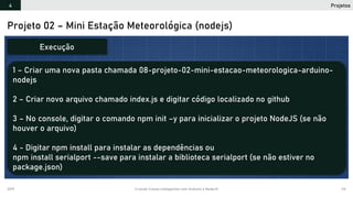 2019 Criando Coisas Inteligentes com Arduino e NodeJS 112
Projeto 02 – Mini Estação Meteorológica (nodejs)
1 – Criar uma nova pasta chamada 08-projeto-02-mini-estacao-meteorologica-arduino-
nodejs
2 – Criar novo arquivo chamado index.js e digitar código localizado no github
3 – No console, digitar o comando npm init –y para inicializar o projeto NodeJS (se não
houver o arquivo)
4 - Digitar npm install para instalar as dependências ou
npm install serialport --save para instalar a biblioteca serialport (se não estiver no
package.json)
Execução
Projetos4
 