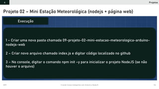 2019 Criando Coisas Inteligentes com Arduino e NodeJS 114
Projeto 02 – Mini Estação Meteorológica (nodejs + página web)
1 – Criar uma nova pasta chamada 09-projeto-02-mini-estacao-meteorologica-arduino-
nodejs-web
2 – Criar novo arquivo chamado index.js e digitar código localizado no github
3 – No console, digitar o comando npm init –y para inicializar o projeto NodeJS (se não
houver o arquivo)
Execução
Projetos4
 
