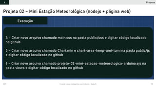 2019 Criando Coisas Inteligentes com Arduino e NodeJS 115
Projeto 02 – Mini Estação Meteorológica (nodejs + página web)
4 – Criar novo arquivo chamado main.css na pasta public/css e digitar código localizado
no github
5 – Criar novo arquivo chamado Chart.min e chart-area-temp-umi-lumi na pasta public/js
e digitar código localizado no github
6 – Criar novo arquivo chamado projeto-02-mini-estacao-meteorologica-arduino.ejs na
pasta views e digitar código localizado no github
Execução
Projetos4
 