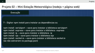 2019 Criando Coisas Inteligentes com Arduino e NodeJS 116
Projeto 02 – Mini Estação Meteorológica (nodejs + página web)
7 - Digitar npm install para instalar as dependências ou
npm install serialport --save para instalar a biblioteca serialport
npm install express --save para instalar a biblioteca express
npm install ip --save para instalar a biblioteca ip
npm install ejs --save para instalar a biblioteca ejs
npm install socket.io --save para instalar a biblioteca socket.io
(se não estiverem no package.json)
Execução
Projetos4
 