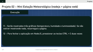 2019 Criando Coisas Inteligentes com Arduino e NodeJS 118
Projeto 02 – Mini Estação Meteorológica (nodejs + página web)
11 – Serão mostrados três gráficos (temperatura, humidade e luminosidade). Se não
estiver mostrando nada, recarregue a página.
12 – Para fechar a aplicação em NodeJS, pressionar as teclas CTRL + C duas vezes
Execução
Projetos4
 