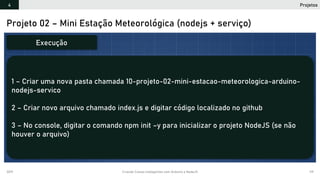 2019 Criando Coisas Inteligentes com Arduino e NodeJS 119
Projeto 02 – Mini Estação Meteorológica (nodejs + serviço)
1 – Criar uma nova pasta chamada 10-projeto-02-mini-estacao-meteorologica-arduino-
nodejs-servico
2 – Criar novo arquivo chamado index.js e digitar código localizado no github
3 – No console, digitar o comando npm init –y para inicializar o projeto NodeJS (se não
houver o arquivo)
Execução
Projetos4
 
