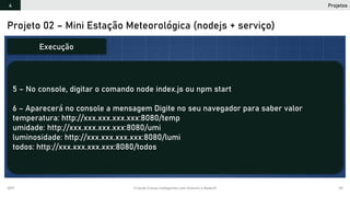 2019 Criando Coisas Inteligentes com Arduino e NodeJS 121
Projeto 02 – Mini Estação Meteorológica (nodejs + serviço)
5 – No console, digitar o comando node index.js ou npm start
6 – Aparecerá no console a mensagem Digite no seu navegador para saber valor
temperatura: http://xxx.xxx.xxx.xxx:8080/temp
umidade: http://xxx.xxx.xxx.xxx:8080/umi
luminosidade: http://xxx.xxx.xxx.xxx:8080/lumi
todos: http://xxx.xxx.xxx.xxx:8080/todos
Execução
Projetos4
 
