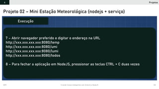 2019 Criando Coisas Inteligentes com Arduino e NodeJS 122
Projeto 02 – Mini Estação Meteorológica (nodejs + serviço)
7 – Abrir navegador preferido e digitar o endereço na URL
http://xxx.xxx.xxx.xxx:8080/temp
http://xxx.xxx.xxx.xxx:8080/umi
http://xxx.xxx.xxx.xxx:8080/lumi
http://xxx.xxx.xxx.xxx:8080/todos
8 – Para fechar a aplicação em NodeJS, pressionar as teclas CTRL + C duas vezes
Execução
Projetos4
 
