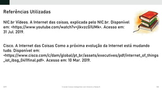 2019 Criando Coisas Inteligentes com Arduino e NodeJS 138
NIC.br Vídeos. A Internet das coisas, explicada pelo NIC.br. Disponível
em: <https://www.youtube.com/watch?v=jlkvzcG1UMk>. Acesso em:
31 Jul. 2019.
Cisco. A Internet das Coisas Como a próxima evolução da Internet está mudando
tudo. Disponível em:
<https://www.cisco.com/c/dam/global/pt_br/assets/executives/pdf/internet_of_things
_iot_ibsg_0411final.pdf>. Acesso em: 10 Mar. 2019.
Referências Utilizadas
 