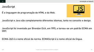 2019 Criando Coisas Inteligentes com Arduino e NodeJS 60
Introdução ao NodeJS3
JavaScript
É a linguagem de programação do HTML e da Web.
JavaScript e Java são completamente diferentes idiomas, tanto no conceito e design.
JavaScript foi inventado por Brendan Eich, em 1995, e tornou-se um padrão ECMA em
1997.
ECMA-262 é o nome oficial da norma. ECMAScript é o nome oficial da língua.
 