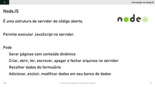 2019 Criando Coisas Inteligentes com Arduino e NodeJS 63
Introdução ao NodeJS3
NodeJS
É uma estrutura de servidor de código aberto.
Permite executar JavaScript no servidor.
Pode
Gerar páginas com conteúdo dinâmico
Criar, abrir, ler, escrever, apagar e fechar arquivos no servidor
Recolher dados do formulário
Adicionar, excluir, modificar dados em seu banco de dados
 