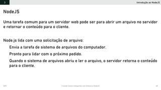 2019 Criando Coisas Inteligentes com Arduino e NodeJS 65
Introdução ao NodeJS3
NodeJS
Uma tarefa comum para um servidor web pode ser para abrir um arquivo no servidor
e retornar o conteúdo para o cliente.
Node.js lida com uma solicitação de arquivo:
Envia a tarefa de sistema de arquivos do computador.
Pronto para lidar com o próximo pedido.
Quando o sistema de arquivos abriu e ler o arquivo, o servidor retorna o conteúdo
para o cliente.
 