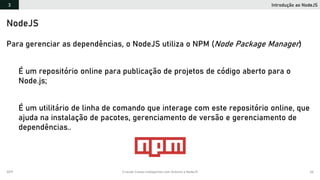 2019 Criando Coisas Inteligentes com Arduino e NodeJS 66
Introdução ao NodeJS3
NodeJS
Para gerenciar as dependências, o NodeJS utiliza o NPM (Node Package Manager)
É um repositório online para publicação de projetos de código aberto para o
Node.js;
É um utilitário de linha de comando que interage com este repositório online, que
ajuda na instalação de pacotes, gerenciamento de versão e gerenciamento de
dependências..
 