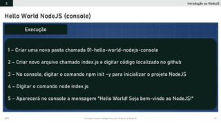 2019 Criando Coisas Inteligentes com Arduino e NodeJS 73
Hello World NodeJS (console)
1 – Criar uma nova pasta chamada 01-hello-world-nodejs-console
2 – Criar novo arquivo chamado index.js e digitar código localizado no github
3 – No console, digitar o comando npm init –y para inicializar o projeto NodeJS
4 – Digitar o comando node index.js
5 – Aparecerá no console a mensagem "Hello World! Seja bem-vindo ao NodeJS!"
Execução
Introdução ao NodeJS3
 