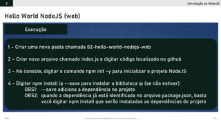 2019 Criando Coisas Inteligentes com Arduino e NodeJS 74
Hello World NodeJS (web)
1 – Criar uma nova pasta chamada 02-hello-world-nodejs-web
2 – Criar novo arquivo chamado index.js e digitar código localizado no github
3 – No console, digitar o comando npm init –y para inicializar o projeto NodeJS
4 - Digitar npm install ip --save para instalar a biblioteca ip (se não estiver)
OBS1: --save adiciona a dependência no projeto
OBS2: quando a dependência já está identificada no arquivo package.json, basta
você digitar npm install que serão instaladas as dependências do projeto
Execução
Introdução ao NodeJS3
 