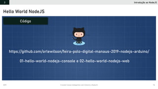 2019 Criando Coisas Inteligentes com Arduino e NodeJS 76
Hello World NodeJS
Introdução ao NodeJS3
Código
https://github.com/orlewilson/feira-polo-digital-manaus-2019-nodejs-arduino/
01-hello-world-nodejs-console e 02-hello-world-nodejs-web
 