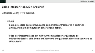 2019 Criando Coisas Inteligentes com Arduino e NodeJS 81
Introdução ao NodeJS3
Como integrar NodeJS + Arduino?
Biblioteca Jonny-Five (NodeJS)
Firmata
É um protocolo para comunicação com microcontroladores a partir de
software em um computador, smartphone, tablet.
Pode ser implementado em firmware em qualquer arquitetura de
microcontrolador, bem como em software em qualquer pacote de software de
computador.
 