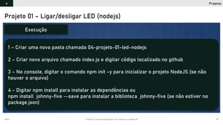 2019 Criando Coisas Inteligentes com Arduino e NodeJS 92
Projeto 01 – Ligar/desligar LED (nodejs)
1 – Criar uma nova pasta chamada 04-projeto-01-led-nodejs
2 – Criar novo arquivo chamado index.js e digitar código localizado no github
3 – No console, digitar o comando npm init –y para inicializar o projeto NodeJS (se não
houver o arquivo)
4 - Digitar npm install para instalar as dependências ou
npm install johnny-five --save para instalar a biblioteca johnny-five (se não estiver no
package.json)
Execução
Projetos4
 