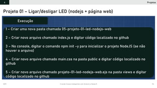 2019 Criando Coisas Inteligentes com Arduino e NodeJS 94
Projeto 01 – Ligar/desligar LED (nodejs + página web)
1 – Criar uma nova pasta chamada 05-projeto-01-led-nodejs-web
2 – Criar novo arquivo chamado index.js e digitar código localizado no github
3 – No console, digitar o comando npm init –y para inicializar o projeto NodeJS (se não
houver o arquivo)
4 – Criar novo arquivo chamado main.css na pasta public e digitar código localizado no
github
5 – Criar novo arquivo chamado projeto-01-led-nodejs-web.ejs na pasta views e digitar
código localizado no github
Execução
Projetos4
 