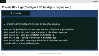 2019 Criando Coisas Inteligentes com Arduino e NodeJS 95
Projeto 01 – Ligar/desligar LED (nodejs + página web)
6 - Digitar npm install para instalar as dependências ou
npm install johnny-five --save para instalar a biblioteca johnny-five
npm install express --save para instalar a biblioteca express
npm install ip --save para instalar a biblioteca ip
npm install ejs --save para instalar a biblioteca ejs
npm install socket.io --save para instalar a biblioteca socket.io
(se não estiverem no package.json)
Execução
Projetos4
 