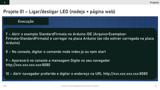 2019 Criando Coisas Inteligentes com Arduino e NodeJS 96
Projeto 01 – Ligar/desligar LED (nodejs + página web)
7 – Abrir o exemplo StandardFirmata no Arduino IDE (Arquivo>Exemplos>
Firmata>StandardFirmata) e carregar na placa Arduino (se não estiver carregada na placa
Arduino)
8 – No console, digitar o comando node index.js ou npm start
9 – Aparecerá no console a mensagem Digite no seu navegador
http://xxx.xxx.xxx.xxx:8080
10 – Abrir navegador preferido e digitar o endereço na URL http://xxx.xxx.xxx.xxx:8080
Execução
Projetos4
 