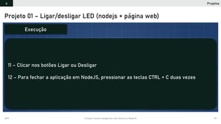 2019 Criando Coisas Inteligentes com Arduino e NodeJS 97
Projeto 01 – Ligar/desligar LED (nodejs + página web)
11 – Clicar nos botões Ligar ou Desligar
12 – Para fechar a aplicação em NodeJS, pressionar as teclas CTRL + C duas vezes
Execução
Projetos4
 