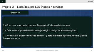 2019 Criando Coisas Inteligentes com Arduino e NodeJS 98
Projeto 01 – Ligar/desligar LED (nodejs + serviço)
1 – Criar uma nova pasta chamada 06-projeto-01-led-nodejs-servico
2 – Criar novo arquivo chamado index.js e digitar código localizado no github
3 – No console, digitar o comando npm init –y para inicializar o projeto NodeJS (se não
houver o arquivo)
Execução
Projetos4
 