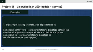 2019 Criando Coisas Inteligentes com Arduino e NodeJS 99
Projeto 01 – Ligar/desligar LED (nodejs + serviço)
4- Digitar npm install para instalar as dependências ou
npm install johnny-five --save para instalar a biblioteca johnny-five
npm install express --save para instalar a biblioteca express
npm install ip --save para instalar a biblioteca ip
(se não estiverem no package.json)
Execução
Projetos4
 