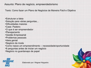 Assunto: Plano de negócio, empreendedorismo Texto: Como fazer um Plano de Negócios de Maneira Fácil e Objetiva Estruturar a Ideia Solução para várias perguntas... Dificuldades maiores Case: Padeiro O que é ser empreendedor Planejamento Gestão Empresarial Problemas pessoais Ideia genial Negócio da moda Como nasce um empreendimento – necessidade/oportunidade 8 perguntas antes de iniciar um negócio Negócio no guardanapo de papel Elaborado por: Wagner Nogueira 